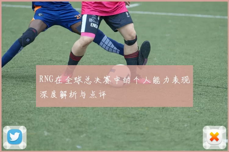 RNG在全球总决赛中的个人能力表现深度解析与点评