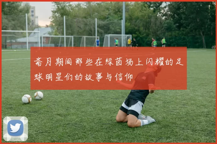 斋月期间那些在绿茵场上闪耀的足球明星们的故事与信仰