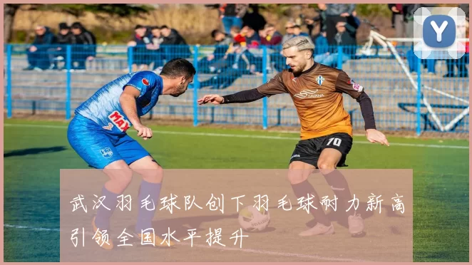 武汉羽毛球队创下羽毛球耐力新高引领全国水平提升