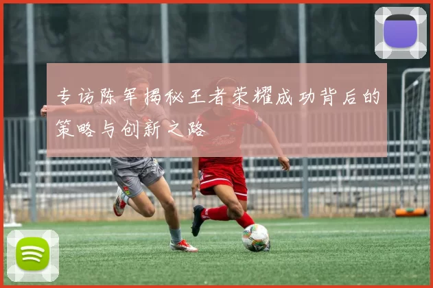 专访陈军揭秘王者荣耀成功背后的策略与创新之路