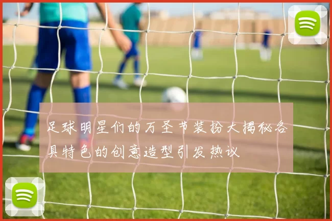 足球明星们的万圣节装扮大揭秘各具特色的创意造型引发热议