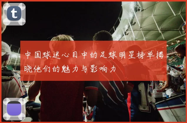 中国球迷心目中的足球明星榜单揭晓他们的魅力与影响力