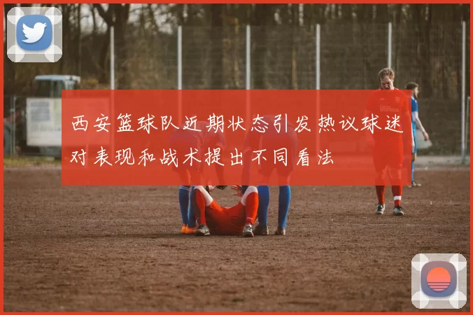 西安篮球队近期状态引发热议球迷对表现和战术提出不同看法