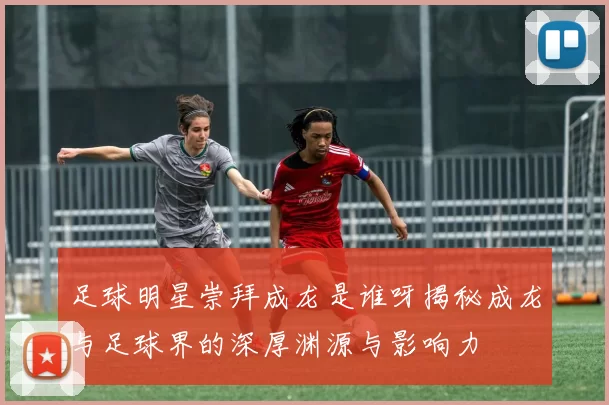足球明星崇拜成龙是谁呀揭秘成龙与足球界的深厚渊源与影响力