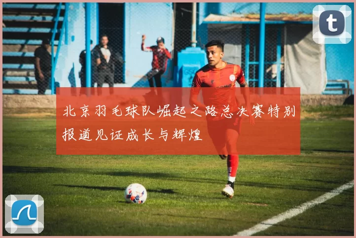 北京羽毛球队崛起之路总决赛特别报道见证成长与辉煌