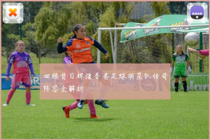 回顾昔日辉煌香港足球明星队传奇阵容全解析