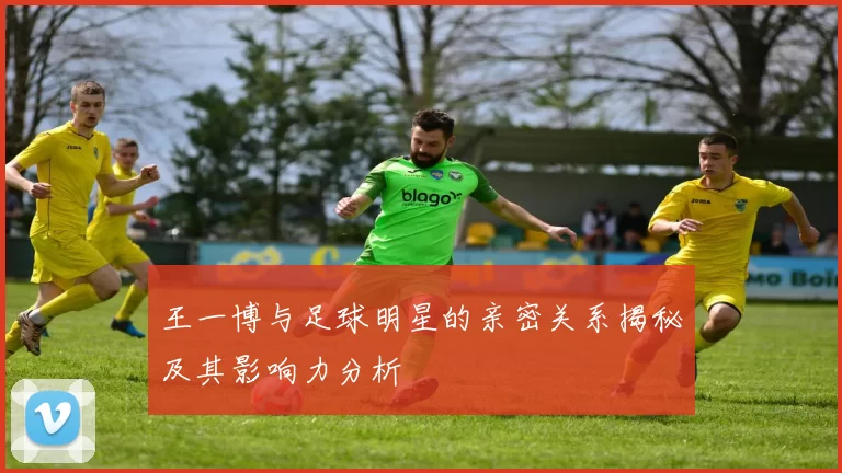 王一博与足球明星的亲密关系揭秘及其影响力分析