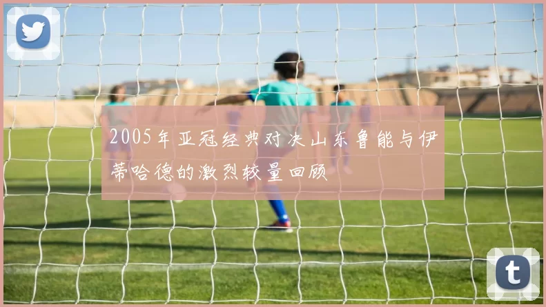 2005年亚冠经典对决山东鲁能与伊蒂哈德的激烈较量回顾