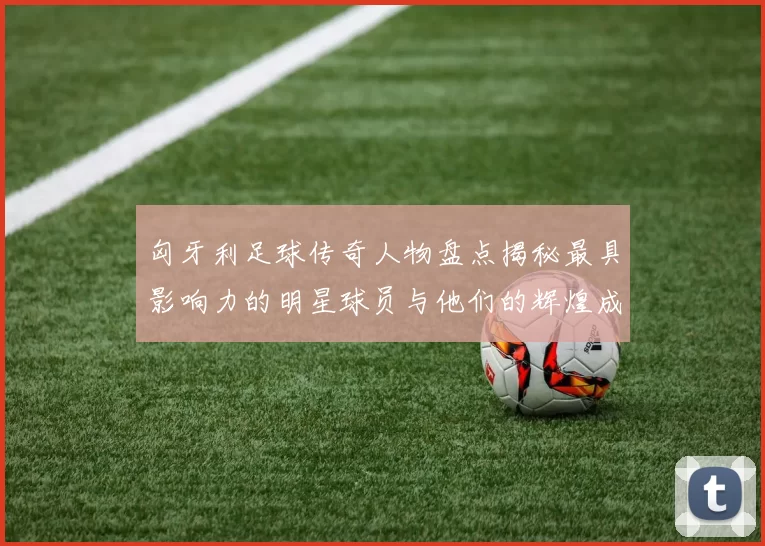 匈牙利足球传奇人物盘点揭秘最具影响力的明星球员与他们的辉煌成就