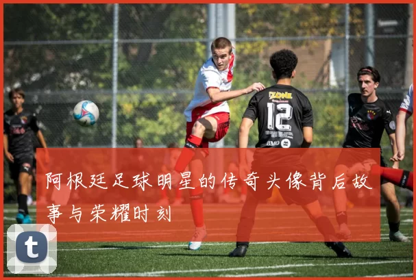 阿根廷足球明星的传奇头像背后故事与荣耀时刻