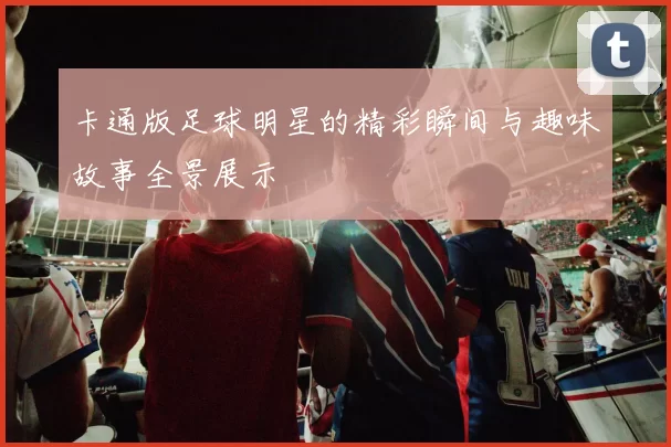 卡通版足球明星的精彩瞬间与趣味故事全景展示