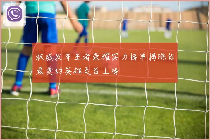 权威发布王者荣耀实力榜单揭晓你最爱的英雄是否上榜