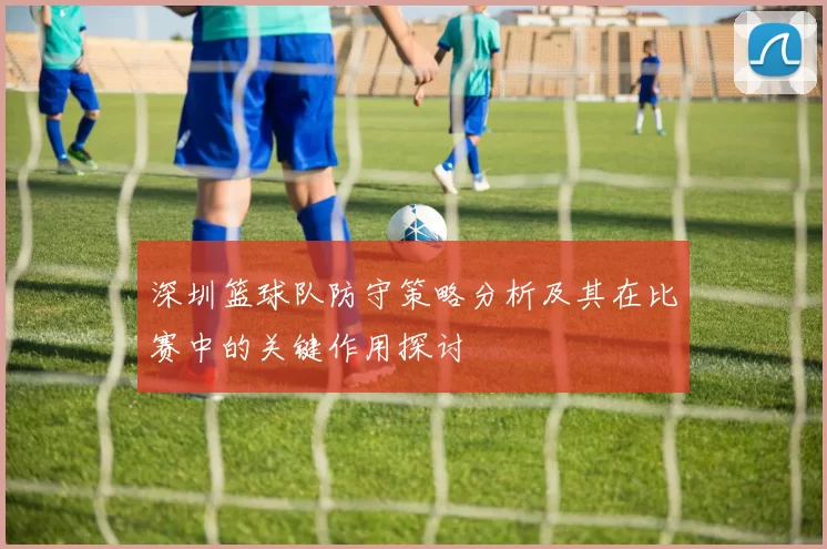 深圳篮球队防守策略分析及其在比赛中的关键作用探讨