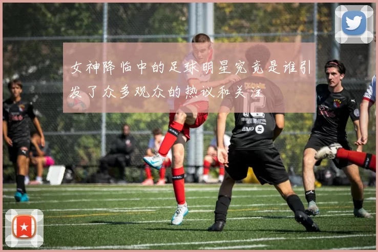 女神降临中的足球明星究竟是谁引发了众多观众的热议和关注