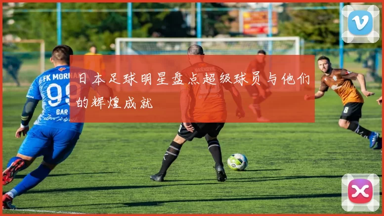 日本足球明星盘点超级球员与他们的辉煌成就
