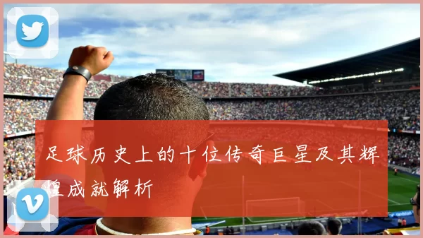 足球历史上的十位传奇巨星及其辉煌成就解析