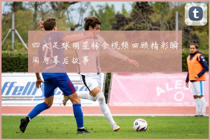 四大足球明星转会视频回顾精彩瞬间与幕后故事