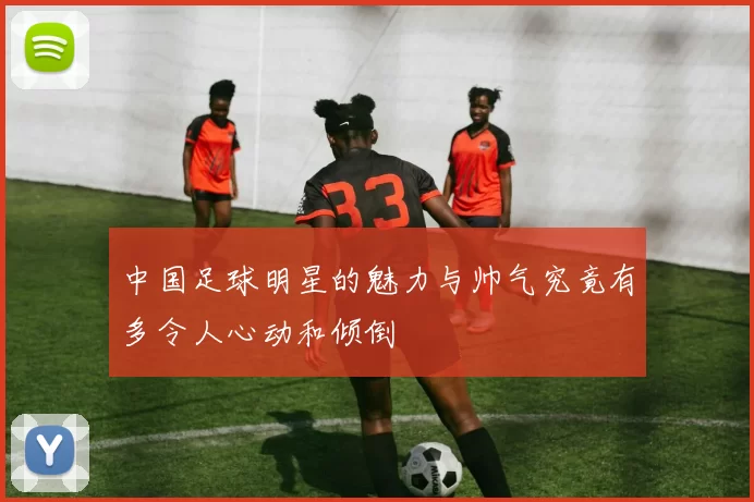 中国足球明星的魅力与帅气究竟有多令人心动和倾倒