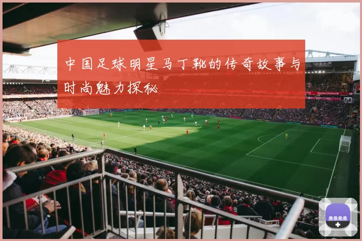 中国足球明星马丁靴的传奇故事与时尚魅力探秘