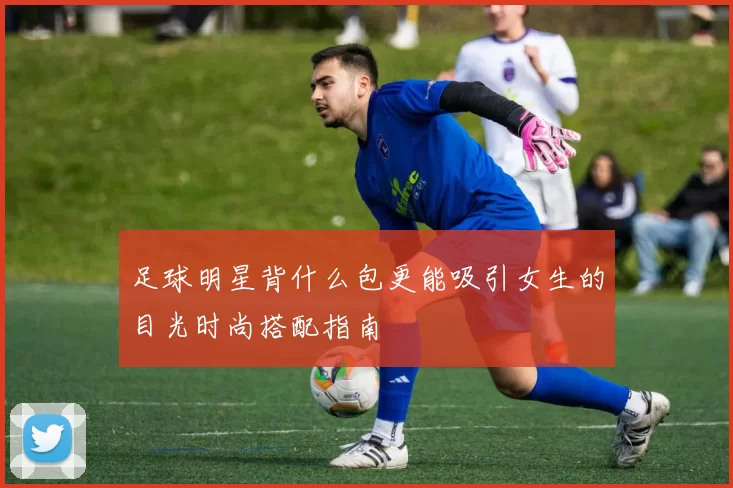 足球明星背什么包更能吸引女生的目光时尚搭配指南