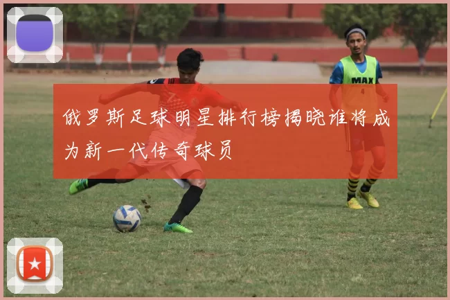 俄罗斯足球明星排行榜揭晓谁将成为新一代传奇球员