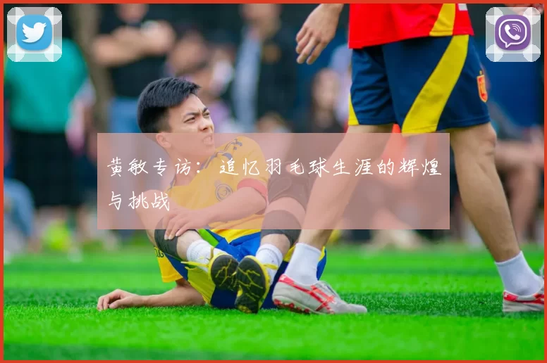 黄敏专访：追忆羽毛球生涯的辉煌与挑战