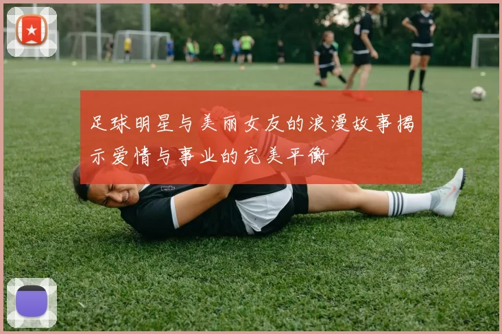 足球明星与美丽女友的浪漫故事揭示爱情与事业的完美平衡