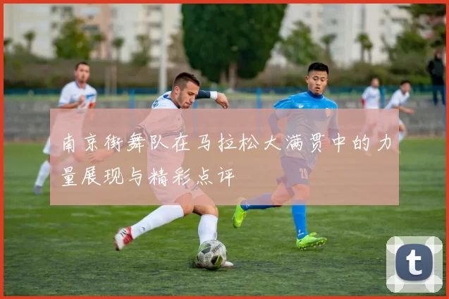 南京街舞队在马拉松大满贯中的力量展现与精彩点评