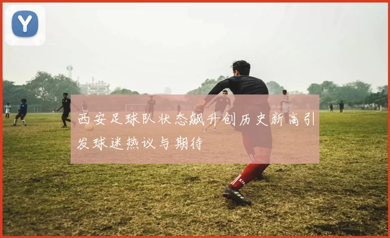 西安足球队状态飙升创历史新高引发球迷热议与期待