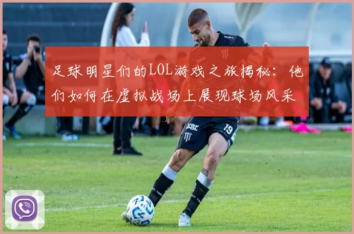 足球明星们的LOL游戏之旅揭秘：他们如何在虚拟战场上展现球场风采
