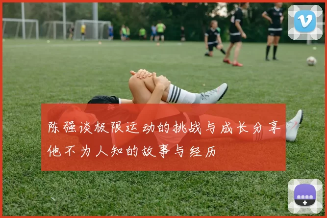 陈强谈极限运动的挑战与成长分享他不为人知的故事与经历