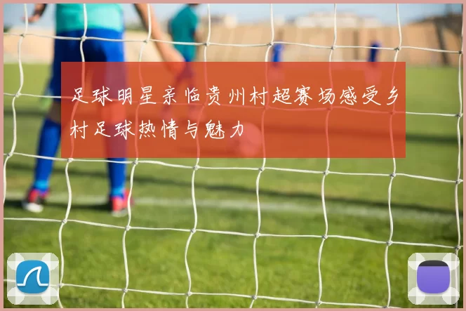 足球明星亲临贵州村超赛场感受乡村足球热情与魅力