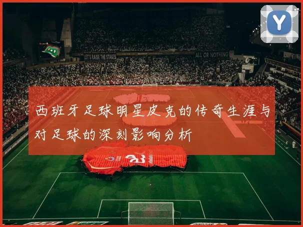 西班牙足球明星皮克的传奇生涯与对足球的深刻影响分析