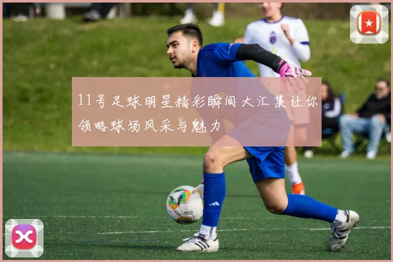11号足球明星精彩瞬间大汇集让你领略球场风采与魅力