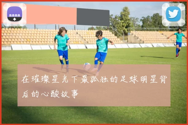 在璀璨星光下最孤独的足球明星背后的心酸故事