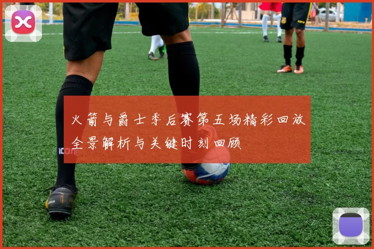 火箭与爵士季后赛第五场精彩回放全景解析与关键时刻回顾