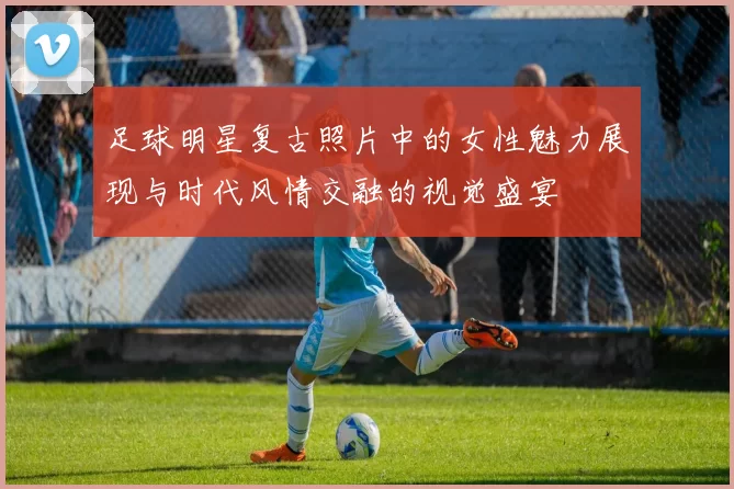 足球明星复古照片中的女性魅力展现与时代风情交融的视觉盛宴