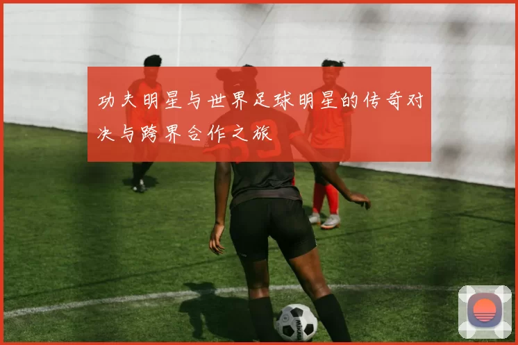 功夫明星与世界足球明星的传奇对决与跨界合作之旅