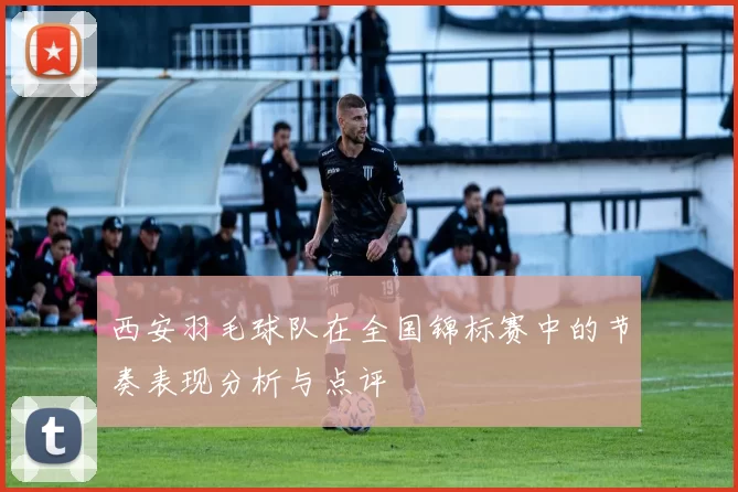 西安羽毛球队在全国锦标赛中的节奏表现分析与点评