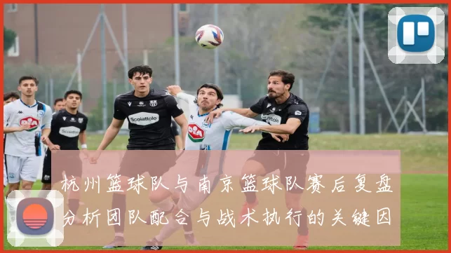 杭州篮球队与南京篮球队赛后复盘分析团队配合与战术执行的关键因素