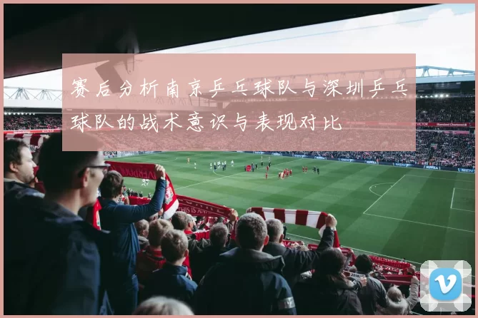 赛后分析南京乒乓球队与深圳乒乓球队的战术意识与表现对比