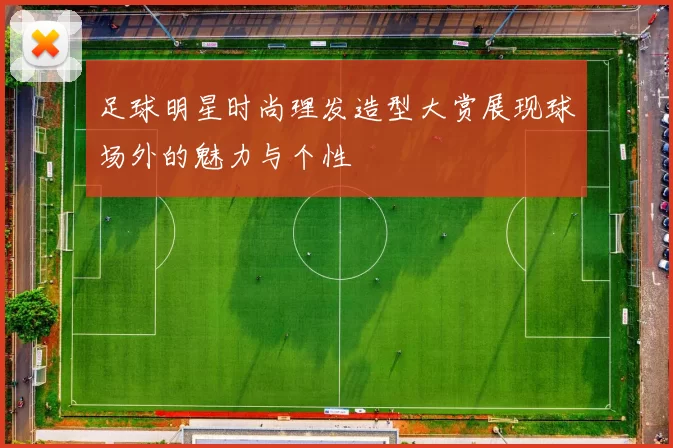 足球明星时尚理发造型大赏展现球场外的魅力与个性