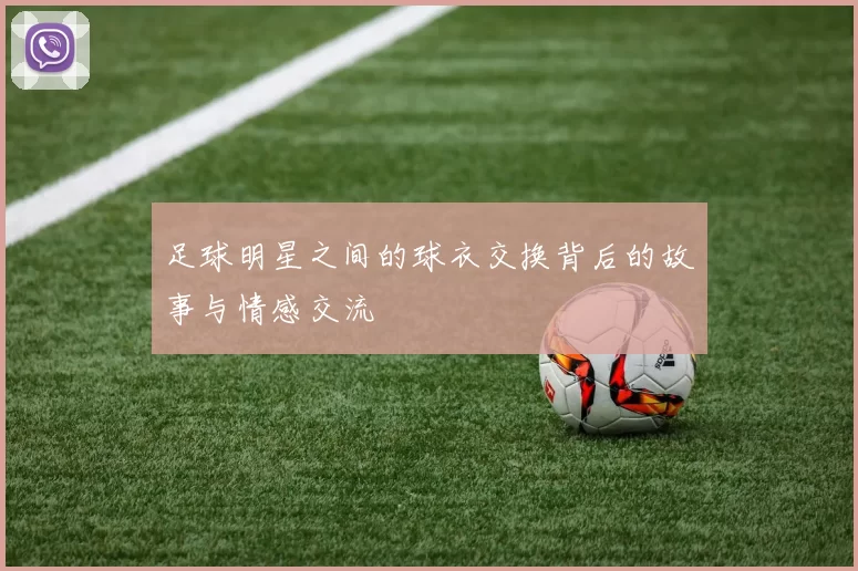 足球明星之间的球衣交换背后的故事与情感交流