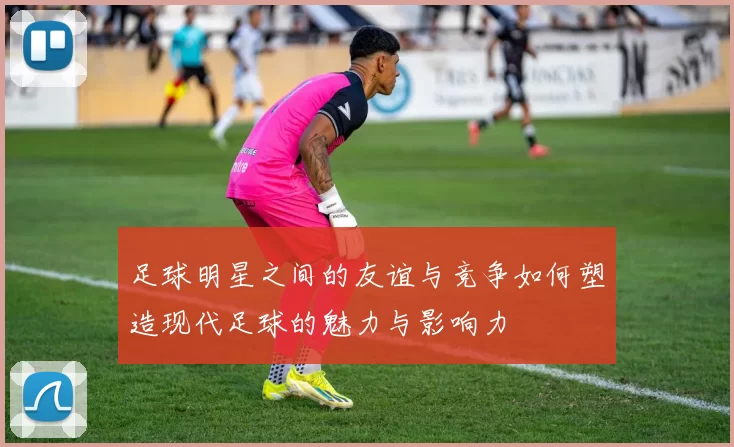 足球明星之间的友谊与竞争如何塑造现代足球的魅力与影响力