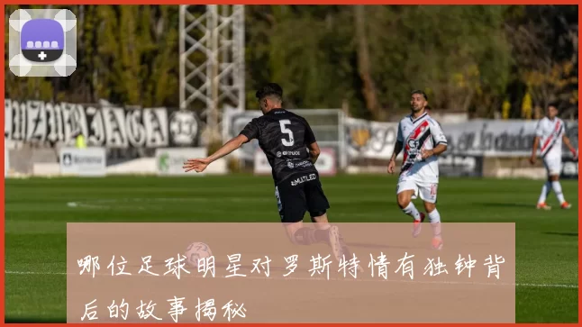 哪位足球明星对罗斯特情有独钟背后的故事揭秘