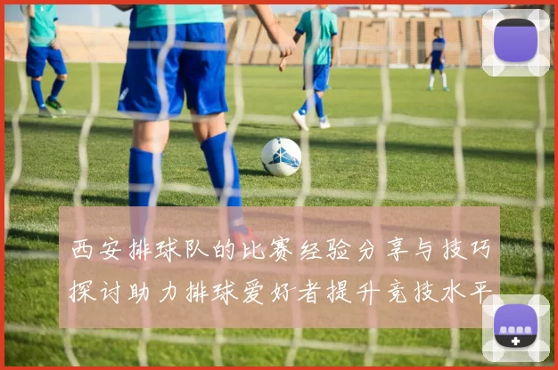 西安排球队的比赛经验分享与技巧探讨助力排球爱好者提升竞技水平
