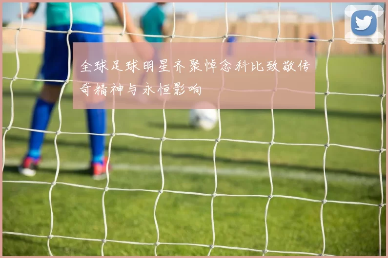 全球足球明星齐聚悼念科比致敬传奇精神与永恒影响