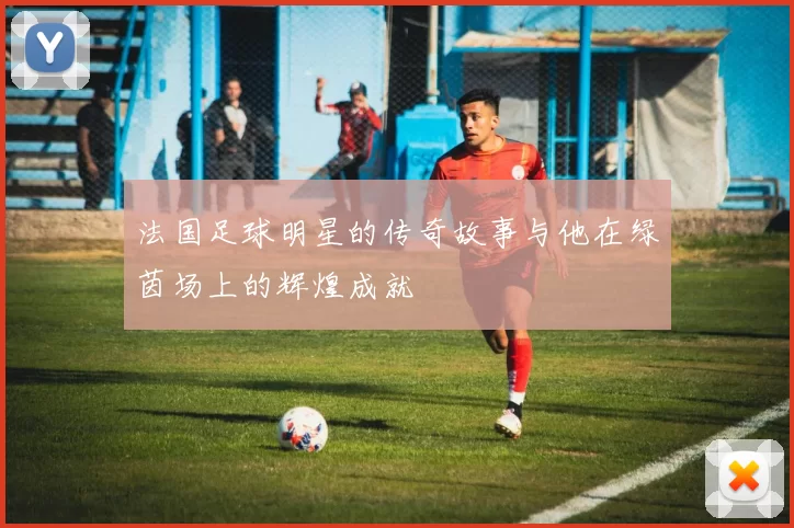 法国足球明星的传奇故事与他在绿茵场上的辉煌成就