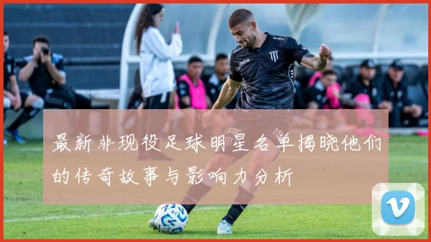 最新非现役足球明星名单揭晓他们的传奇故事与影响力分析