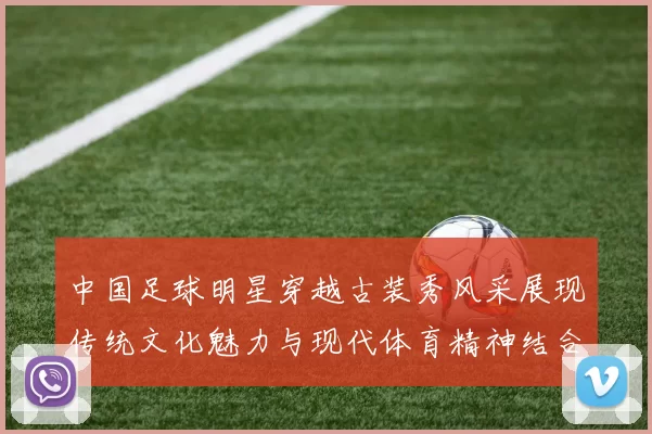 中国足球明星穿越古装秀风采展现传统文化魅力与现代体育精神结合